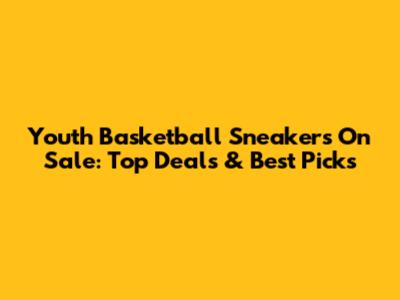 Youth Basketball Sneakers On Sale: Top Deals & Best Picks
