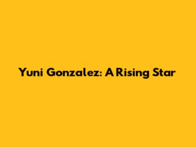 Yuni Gonzalez: A Rising Star