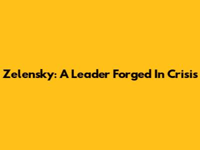 Zelensky: A Leader Forged In Crisis
