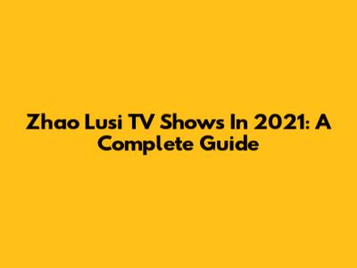 Zhao Lusi TV Shows In 2021: A Complete Guide