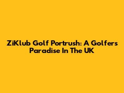 ZiKlub Golf Portrush: A Golfer's Paradise In The UK