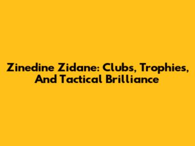 Zinedine Zidane: Clubs, Trophies, And Tactical Brilliance