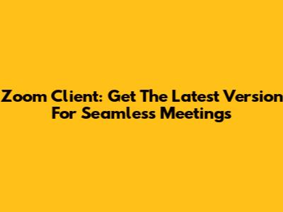 Zoom Client: Get The Latest Version For Seamless Meetings